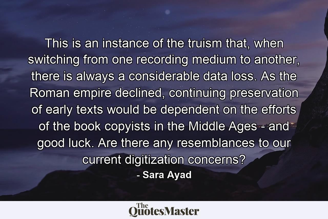 This is an instance of the truism that, when switching from one recording medium to another, there is always a considerable data loss. As the Roman empire declined, continuing preservation of early texts would be dependent on the efforts of the book copyists in the Middle Ages - and good luck. Are there any resemblances to our current digitization concerns? - Quote by Sara Ayad