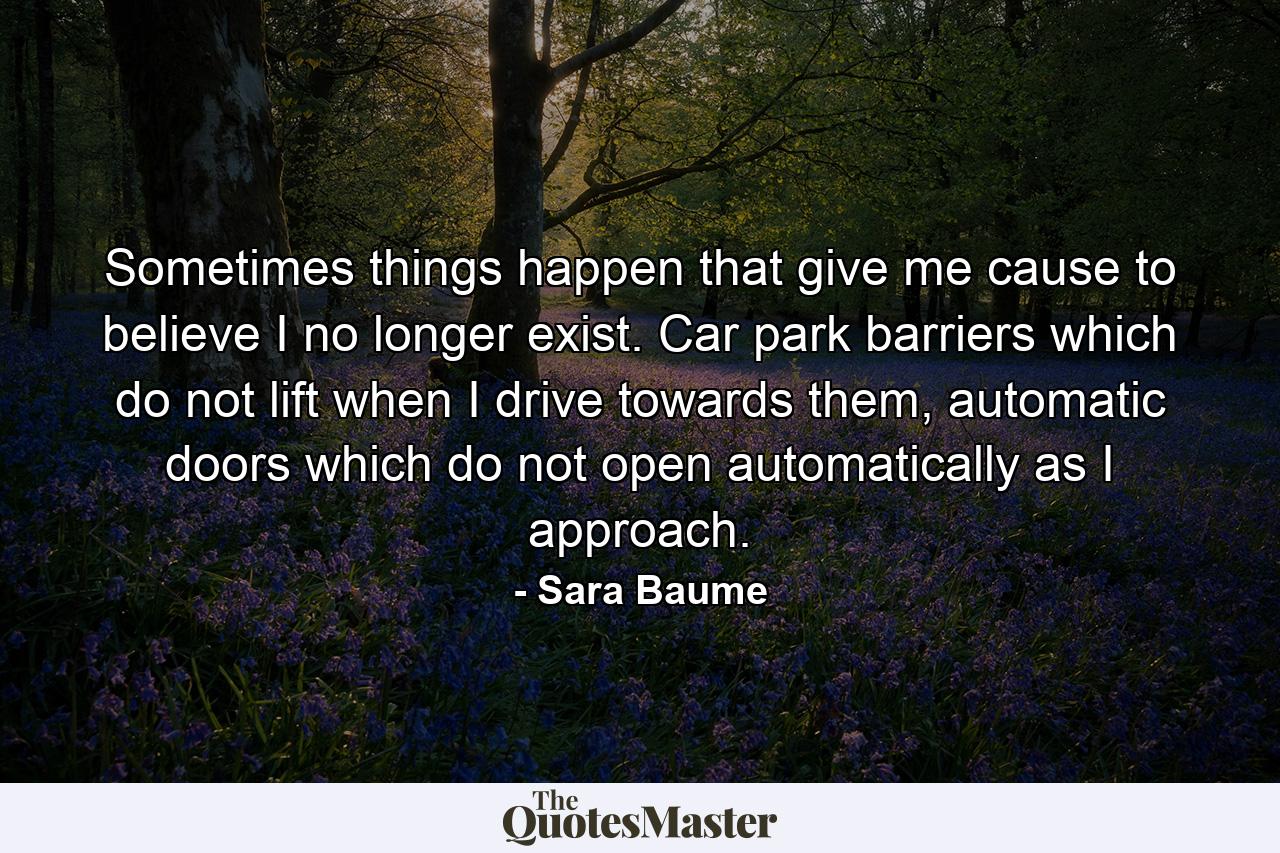 Sometimes things happen that give me cause to believe I no longer exist. Car park barriers which do not lift when I drive towards them, automatic doors which do not open automatically as I approach. - Quote by Sara Baume