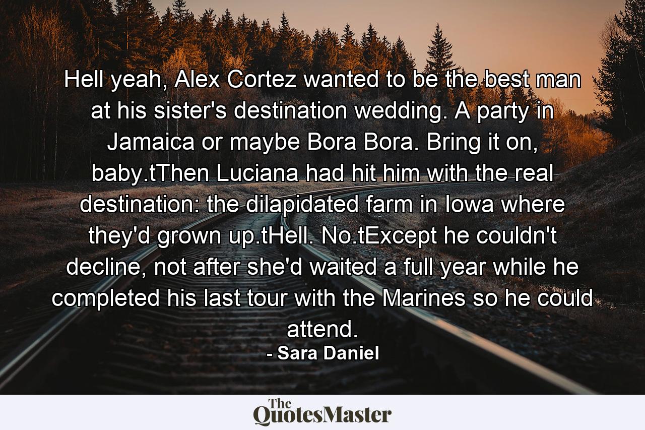 Hell yeah, Alex Cortez wanted to be the best man at his sister's destination wedding. A party in Jamaica or maybe Bora Bora. Bring it on, baby.tThen Luciana had hit him with the real destination: the dilapidated farm in Iowa where they'd grown up.tHell. No.tExcept he couldn't decline, not after she'd waited a full year while he completed his last tour with the Marines so he could attend. - Quote by Sara Daniel