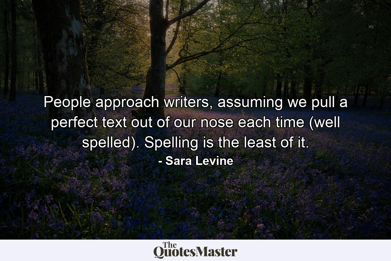 People approach writers, assuming we pull a perfect text out of our nose each time (well spelled). Spelling is the least of it. - Quote by Sara Levine