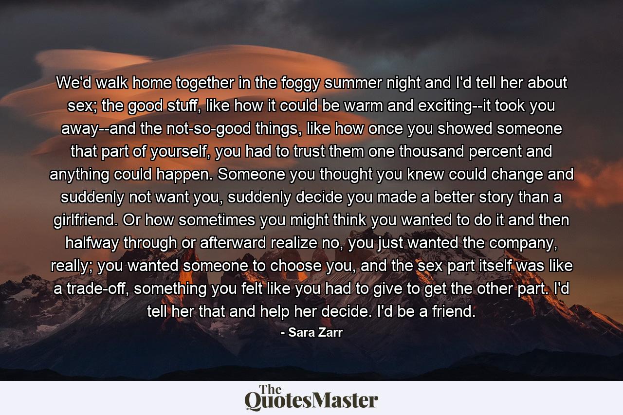 We'd walk home together in the foggy summer night and I'd tell her about sex; the good stuff, like how it could be warm and exciting--it took you away--and the not-so-good things, like how once you showed someone that part of yourself, you had to trust them one thousand percent and anything could happen. Someone you thought you knew could change and suddenly not want you, suddenly decide you made a better story than a girlfriend. Or how sometimes you might think you wanted to do it and then halfway through or afterward realize no, you just wanted the company, really; you wanted someone to choose you, and the sex part itself was like a trade-off, something you felt like you had to give to get the other part. I'd tell her that and help her decide. I'd be a friend. - Quote by Sara Zarr