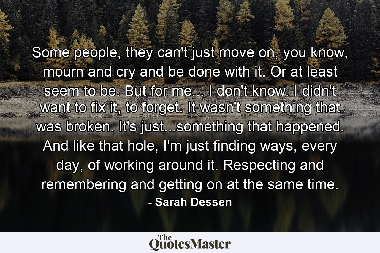 Some people, they can't just move on, you know, mourn and cry and be done with it. Or at least seem to be. But for me... I don't know. I didn't want to fix it, to forget. It wasn't something that was broken. It's just...something that happened. And like that hole, I'm just finding ways, every day, of working around it. Respecting and remembering and getting on at the same time. - Quote by Sarah Dessen