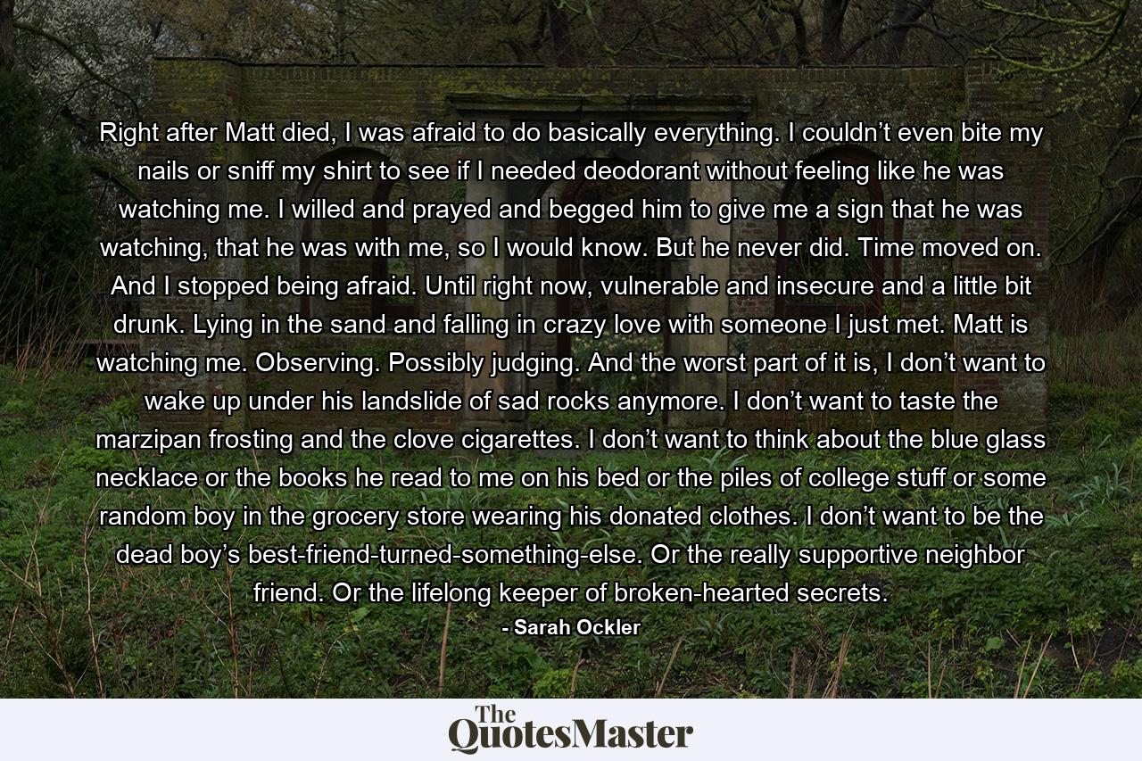 Right after Matt died, I was afraid to do basically everything. I couldn’t even bite my nails or sniff my shirt to see if I needed deodorant without feeling like he was watching me. I willed and prayed and begged him to give me a sign that he was watching, that he was with me, so I would know. But he never did. Time moved on. And I stopped being afraid. Until right now, vulnerable and insecure and a little bit drunk. Lying in the sand and falling in crazy love with someone I just met. Matt is watching me. Observing. Possibly judging. And the worst part of it is, I don’t want to wake up under his landslide of sad rocks anymore. I don’t want to taste the marzipan frosting and the clove cigarettes. I don’t want to think about the blue glass necklace or the books he read to me on his bed or the piles of college stuff or some random boy in the grocery store wearing his donated clothes. I don’t want to be the dead boy’s best-friend-turned-something-else. Or the really supportive neighbor friend. Or the lifelong keeper of broken-hearted secrets. - Quote by Sarah Ockler