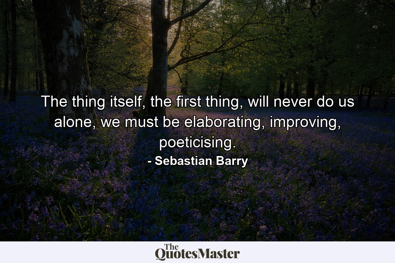 The thing itself, the first thing, will never do us alone, we must be elaborating, improving, poeticising. - Quote by Sebastian Barry