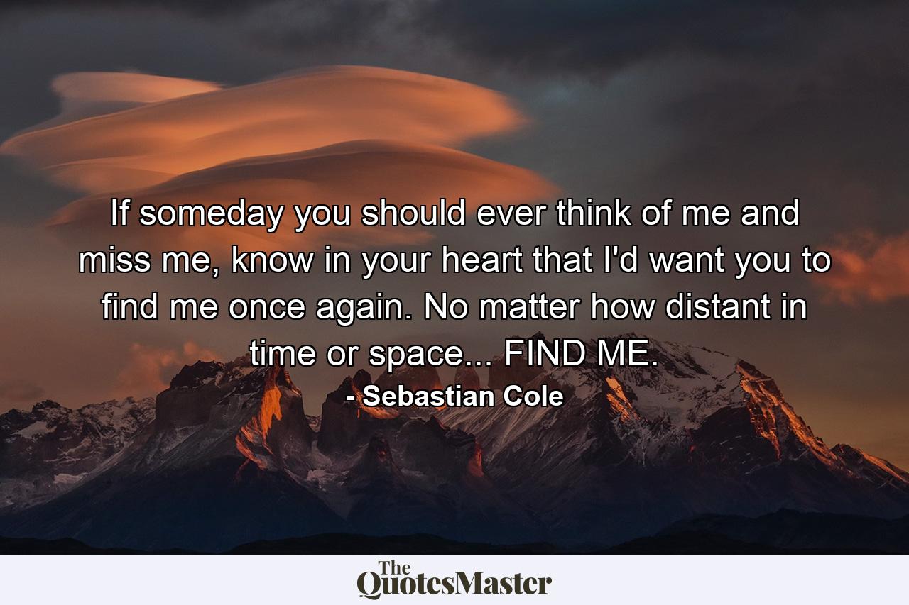 If someday you should ever think of me and miss me, know in your heart that I'd want you to find me once again. No matter how distant in time or space... FIND ME. - Quote by Sebastian Cole