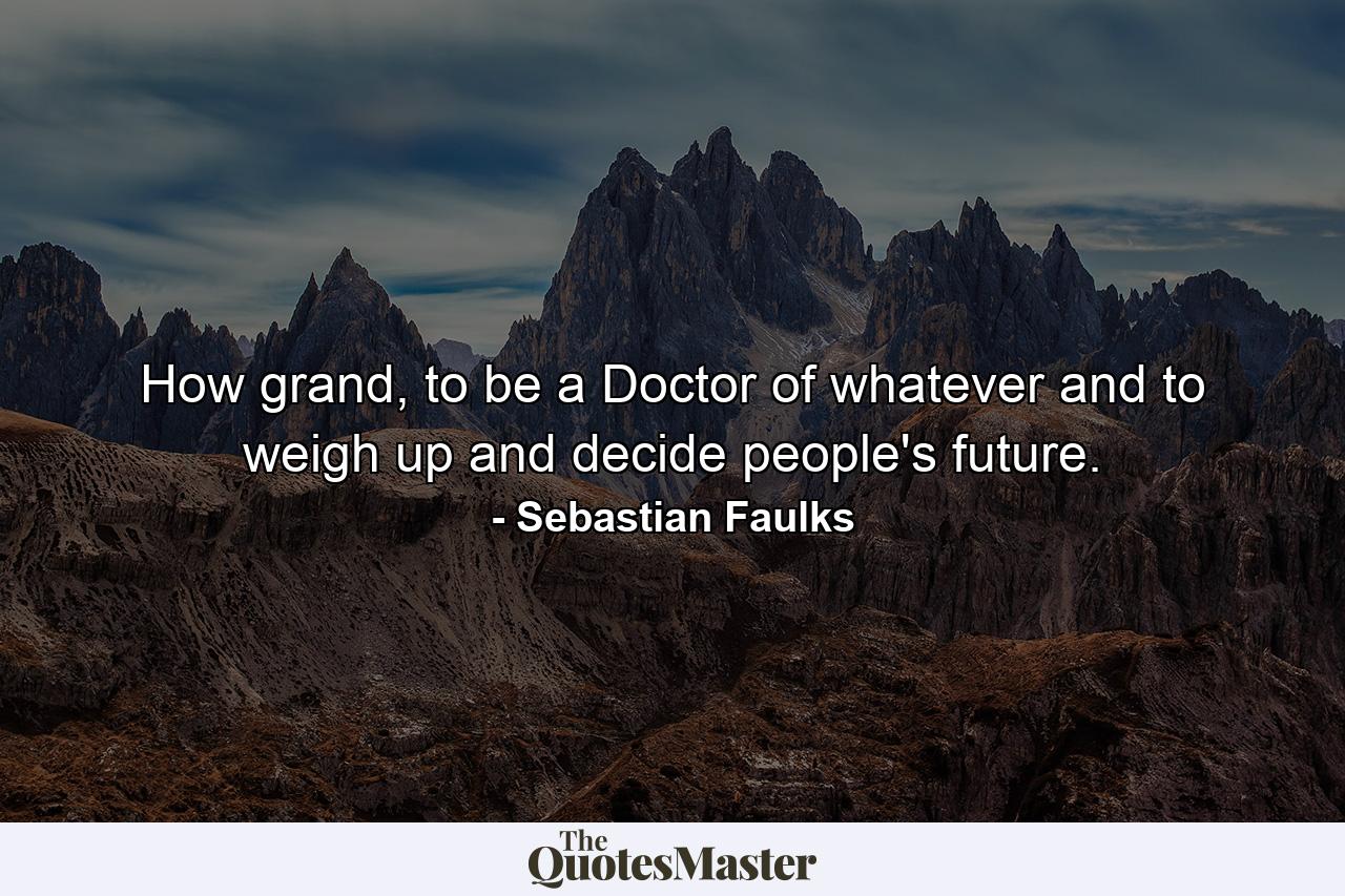 How grand, to be a Doctor of whatever and to weigh up and decide people's future. - Quote by Sebastian Faulks