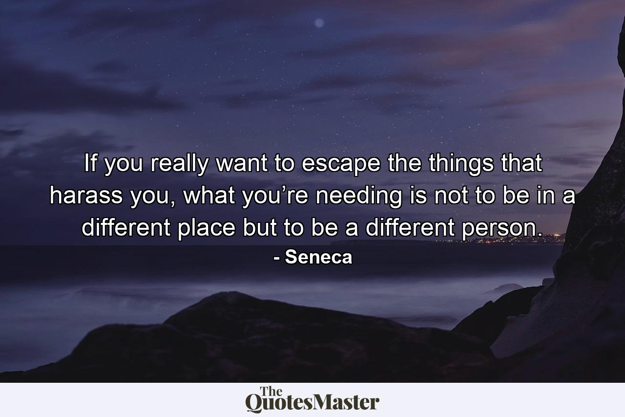 If you really want to escape the things that harass you, what you’re needing is not to be in a different place but to be a different person. - Quote by Seneca