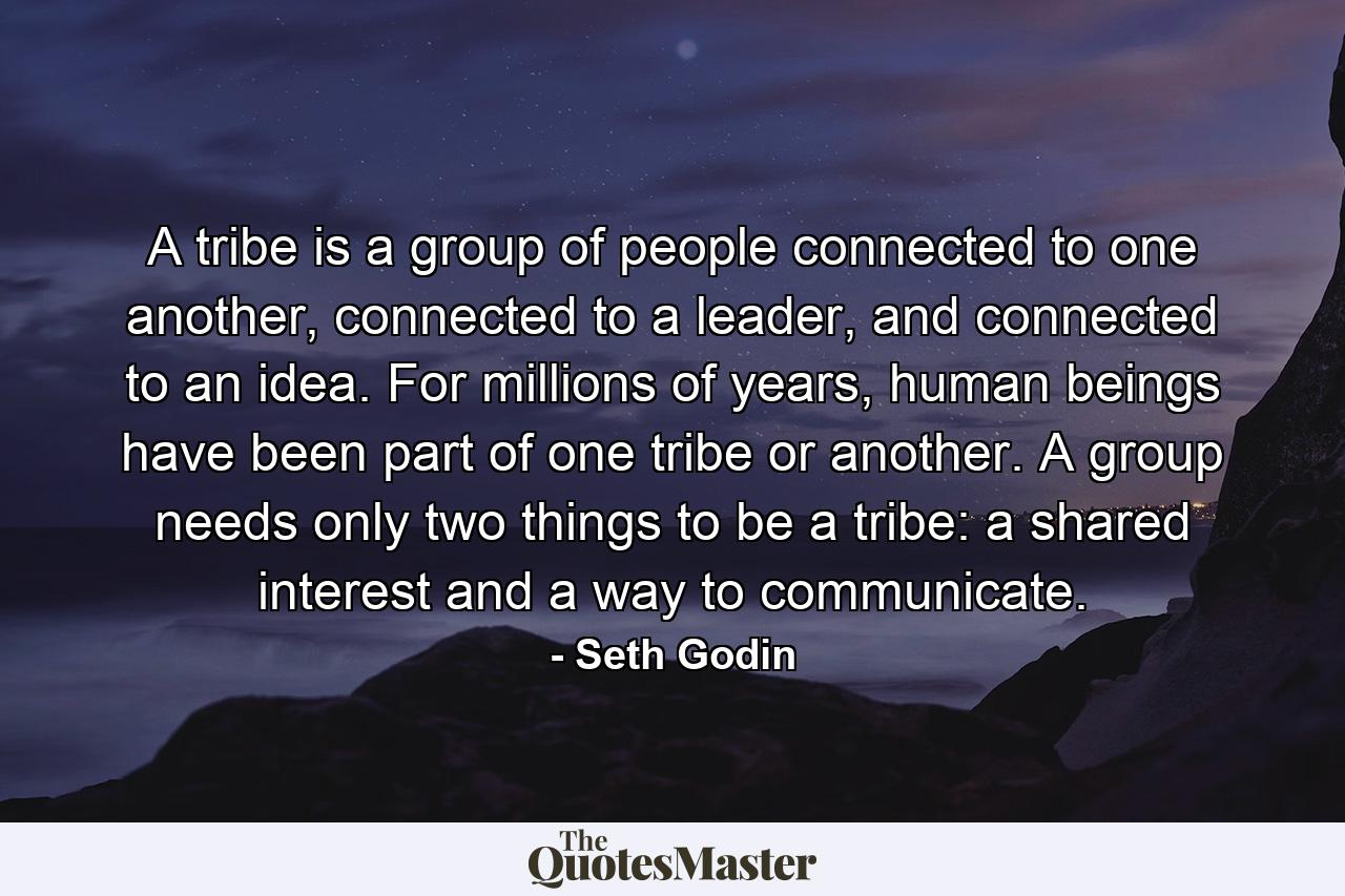 A tribe is a group of people connected to one another, connected to a leader, and connected to an idea. For millions of years, human beings have been part of one tribe or another. A group needs only two things to be a tribe: a shared interest and a way to communicate. - Quote by Seth Godin