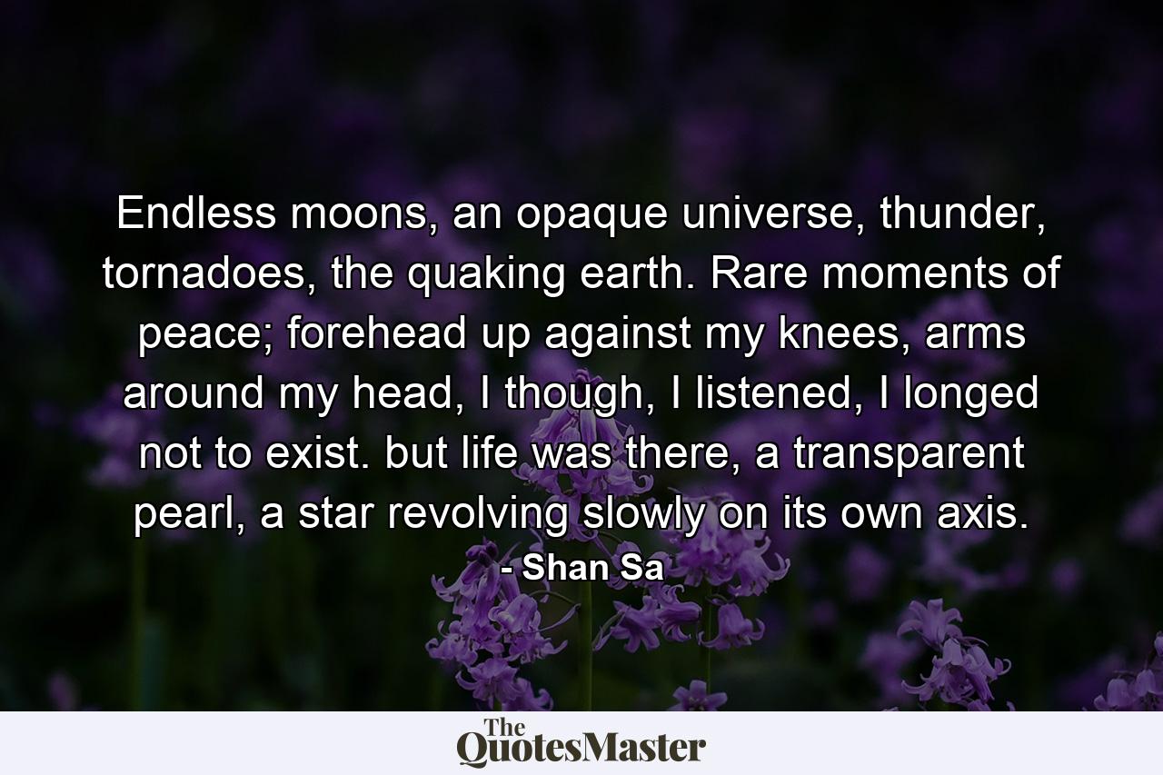 Endless moons, an opaque universe, thunder, tornadoes, the quaking earth. Rare moments of peace; forehead up against my knees, arms around my head, I though, I listened, I longed not to exist. but life was there, a transparent pearl, a star revolving slowly on its own axis. - Quote by Shan Sa