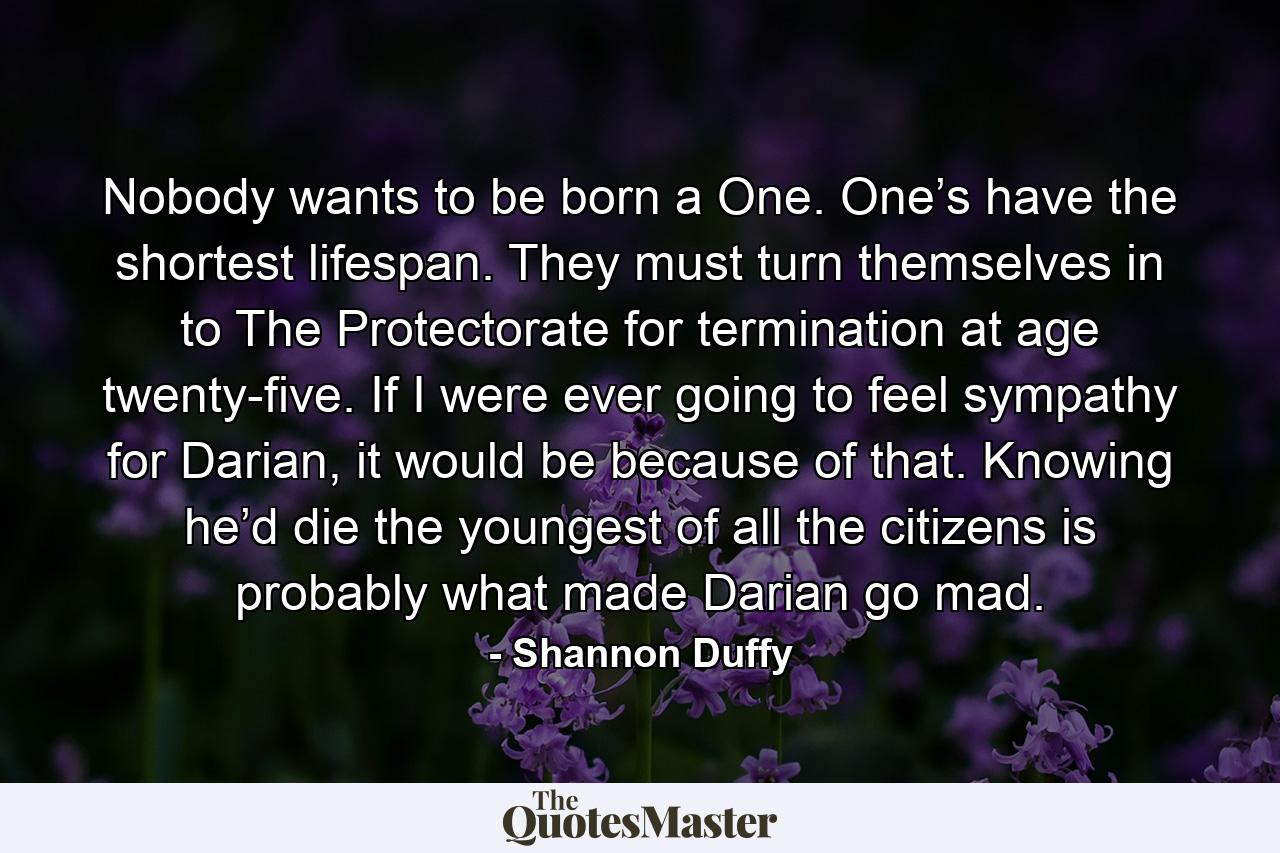 Nobody wants to be born a One. One’s have the shortest lifespan. They must turn themselves in to The Protectorate for termination at age twenty-five. If I were ever going to feel sympathy for Darian, it would be because of that. Knowing he’d die the youngest of all the citizens is probably what made Darian go mad. - Quote by Shannon Duffy