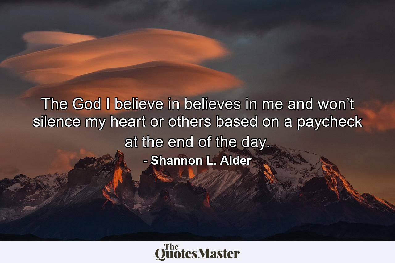 The God I believe in believes in me and won’t silence my heart or others based on a paycheck at the end of the day. - Quote by Shannon L. Alder