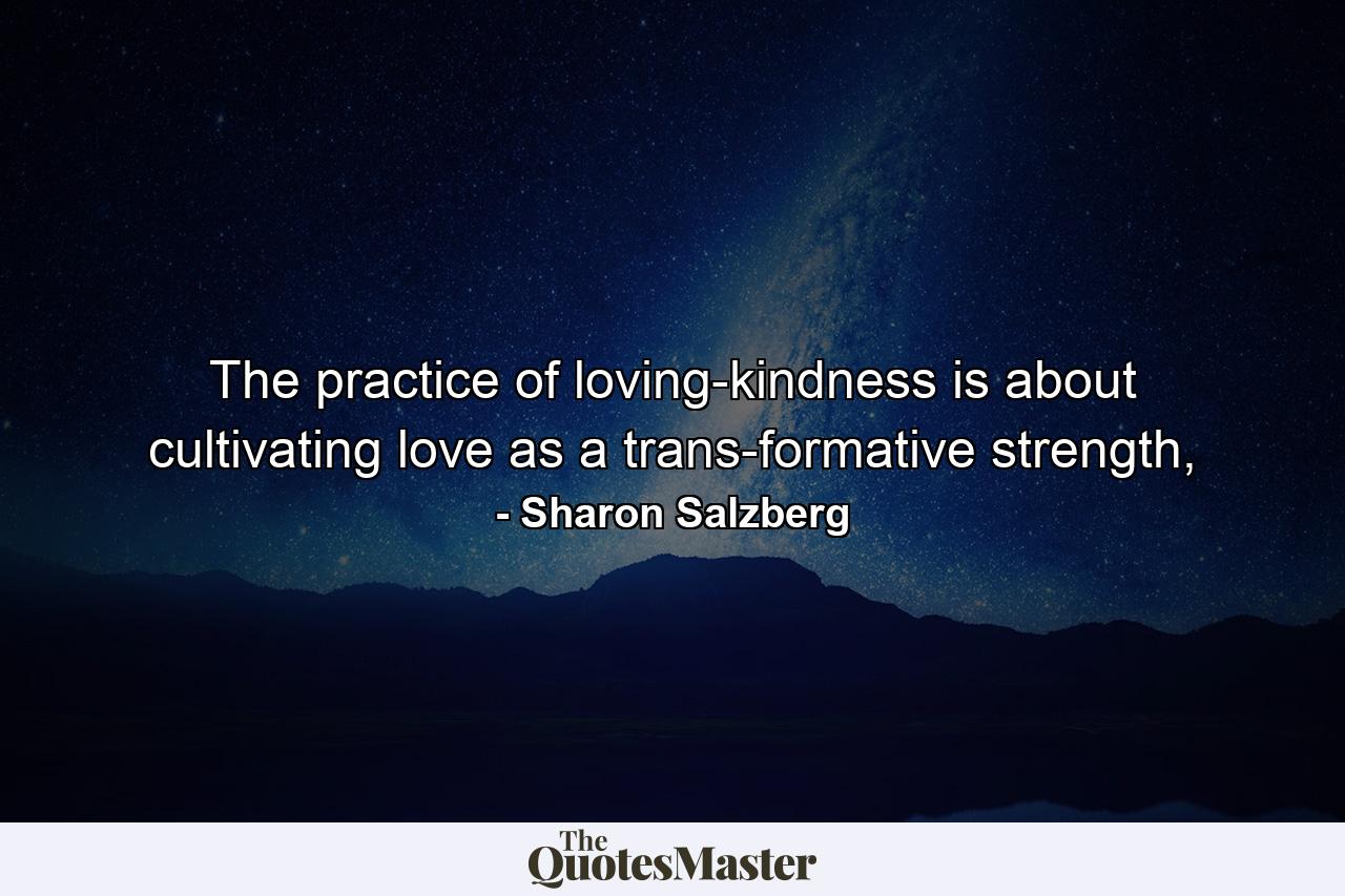 The practice of loving-kindness is about cultivating love as a trans-formative strength, - Quote by Sharon Salzberg