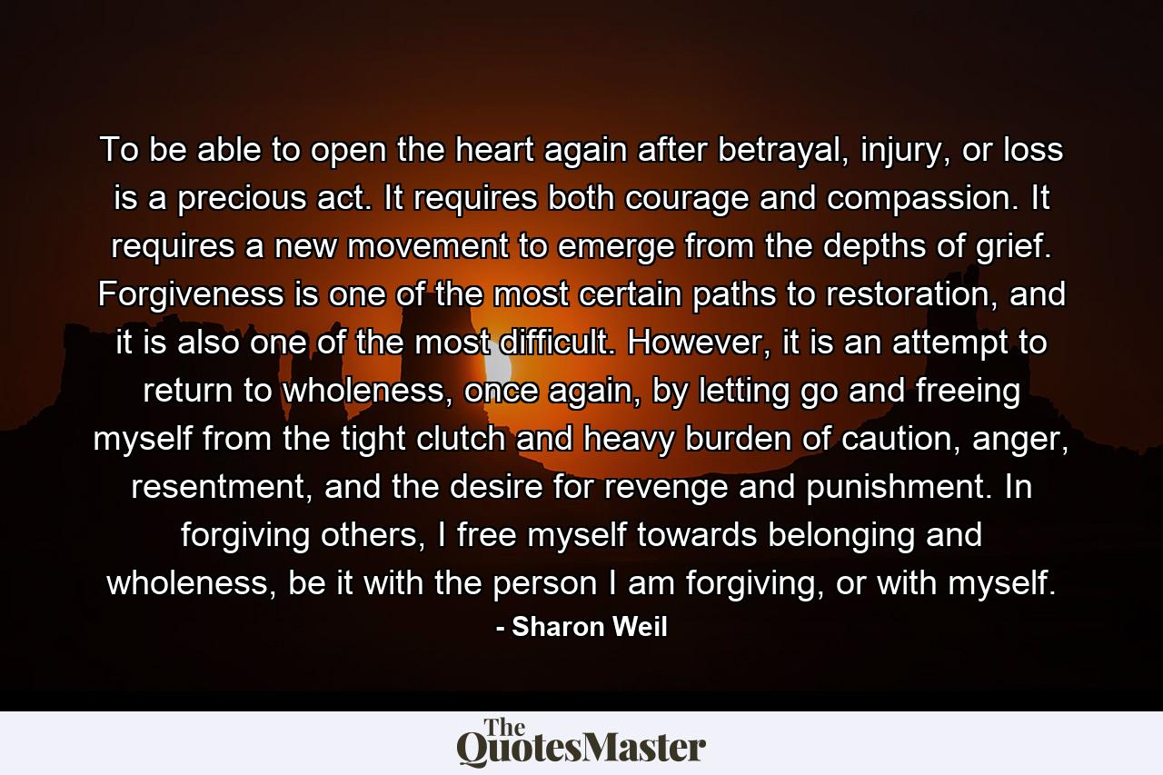 To be able to open the heart again after betrayal, injury, or loss is a precious act. It requires both courage and compassion. It requires a new movement to emerge from the depths of grief. Forgiveness is one of the most certain paths to restoration, and it is also one of the most difficult. However, it is an attempt to return to wholeness, once again, by letting go and freeing myself from the tight clutch and heavy burden of caution, anger, resentment, and the desire for revenge and punishment. In forgiving others, I free myself towards belonging and wholeness, be it with the person I am forgiving, or with myself. - Quote by Sharon Weil