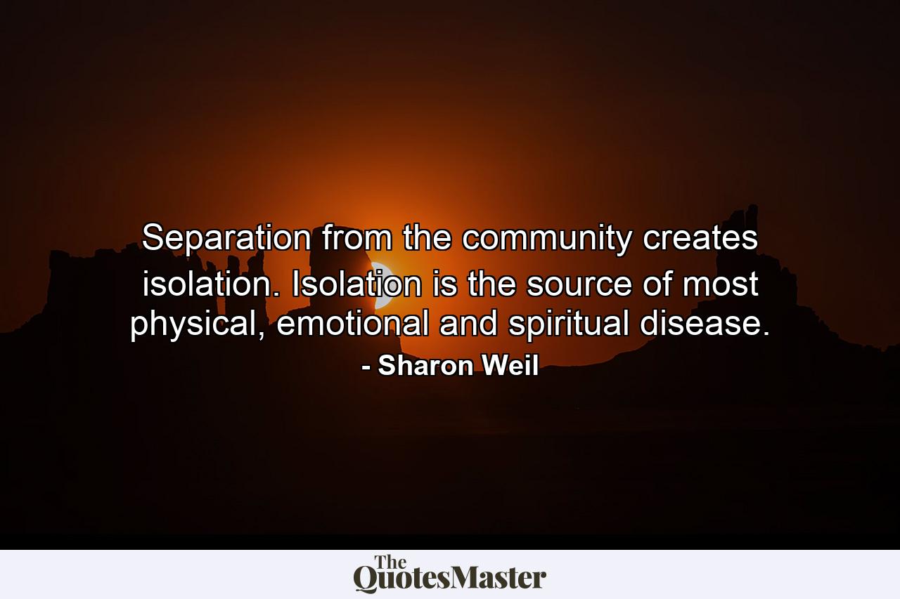 Separation from the community creates isolation. Isolation is the source of most physical, emotional and spiritual disease. - Quote by Sharon Weil