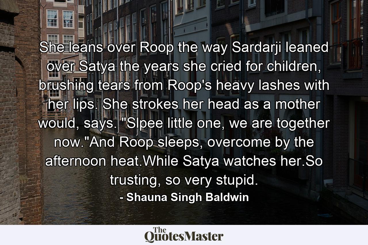 She leans over Roop the way Sardarji leaned over Satya the years she cried for children, brushing tears from Roop's heavy lashes with her lips. She strokes her head as a mother would, says. 