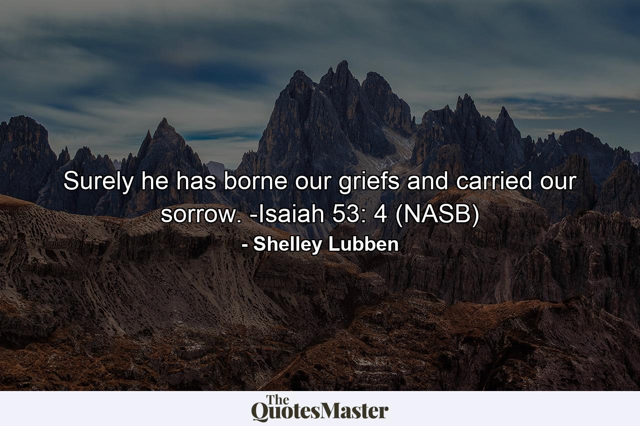 Surely he has borne our griefs and carried our sorrow. -Isaiah 53: 4 (NASB) - Quote by Shelley Lubben