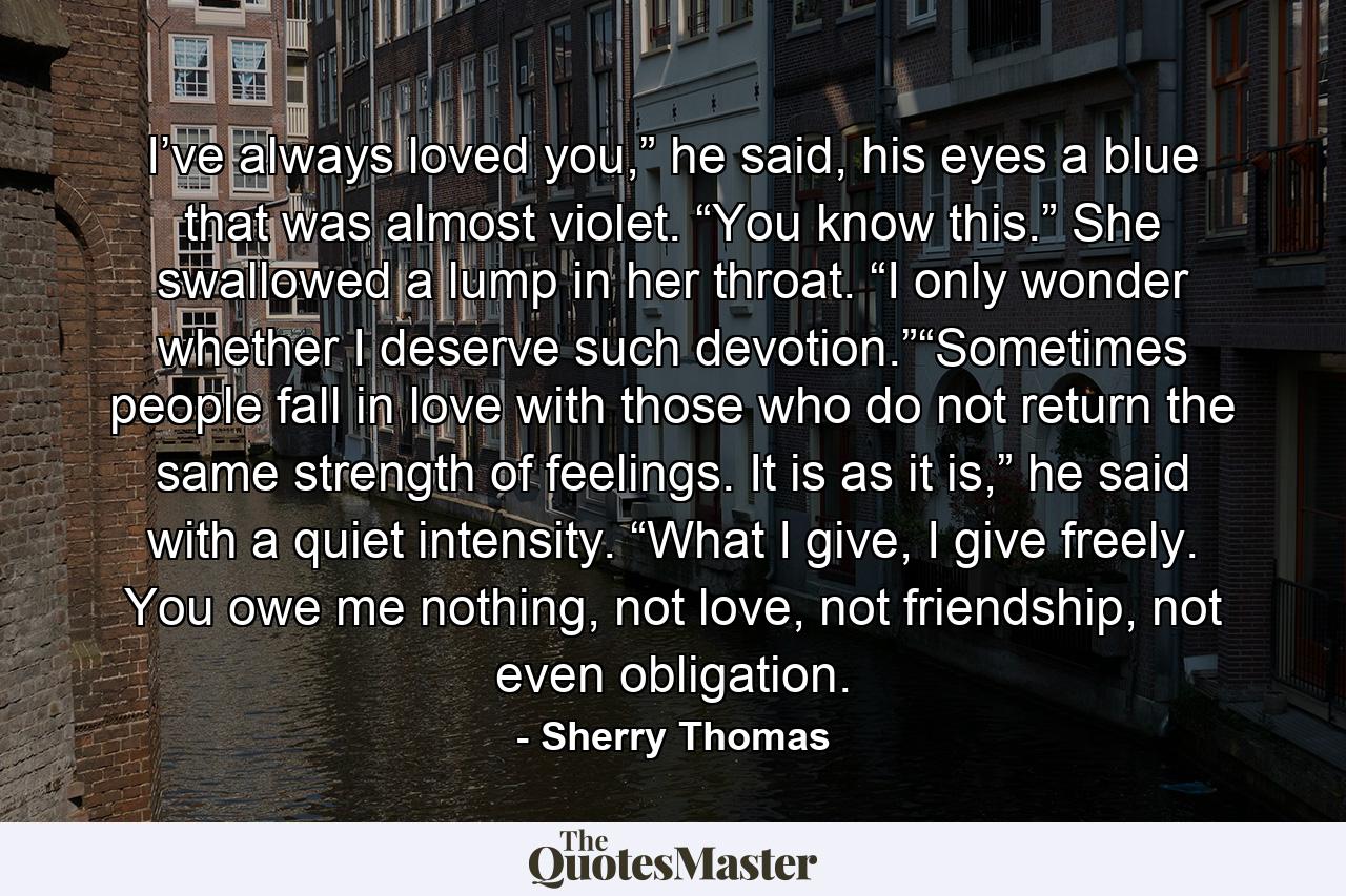 I’ve always loved you,” he said, his eyes a blue that was almost violet. “You know this.” She swallowed a lump in her throat. “I only wonder whether I deserve such devotion.”“Sometimes people fall in love with those who do not return the same strength of feelings. It is as it is,” he said with a quiet intensity. “What I give, I give freely. You owe me nothing, not love, not friendship, not even obligation. - Quote by Sherry Thomas