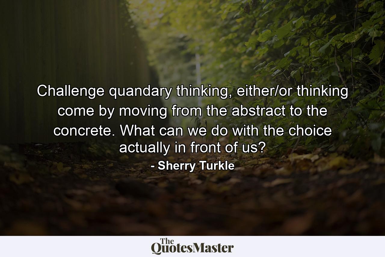 Challenge quandary thinking, either/or thinking come by moving from the abstract to the concrete. What can we do with the choice actually in front of us? - Quote by Sherry Turkle