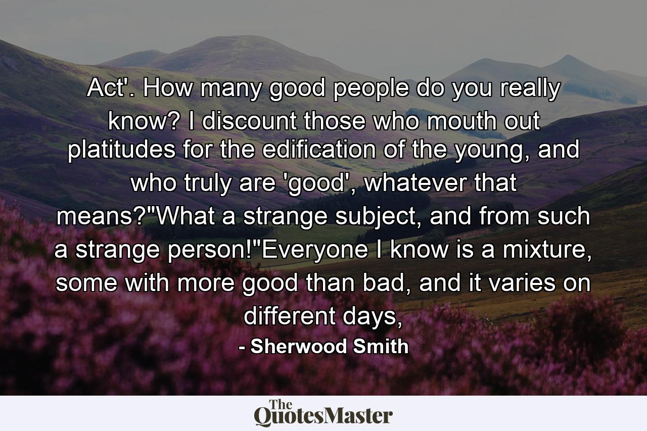 Act'. How many good people do you really know? I discount those who mouth out platitudes for the edification of the young, and who truly are 'good', whatever that means?