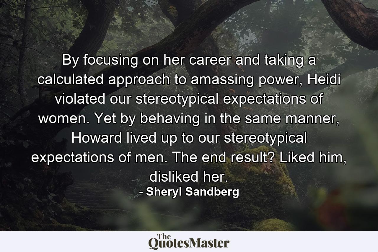 By focusing on her career and taking a calculated approach to amassing power, Heidi violated our stereotypical expectations of women. Yet by behaving in the same manner, Howard lived up to our stereotypical expectations of men. The end result? Liked him, disliked her. - Quote by Sheryl Sandberg