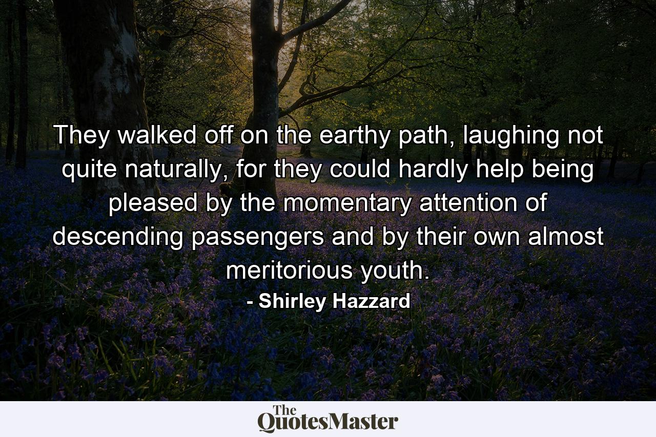 They walked off on the earthy path, laughing not quite naturally, for they could hardly help being pleased by the momentary attention of descending passengers and by their own almost meritorious youth. - Quote by Shirley Hazzard