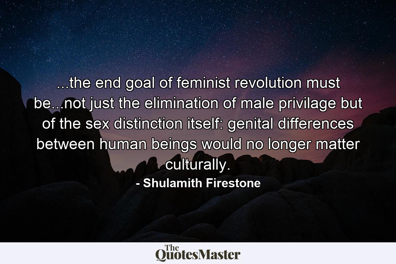 ...the end goal of feminist revolution must be...not just the elimination of male privilage but of the sex distinction itself: genital differences between human beings would no longer matter culturally. - Quote by Shulamith Firestone