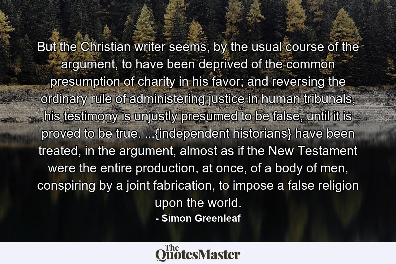 But the Christian writer seems, by the usual course of the argument, to have been deprived of the common presumption of charity in his favor; and reversing the ordinary rule of administering justice in human tribunals, his testimony is unjustly presumed to be false, until it is proved to be true. ...{independent historians} have been treated, in the argument, almost as if the New Testament were the entire production, at once, of a body of men, conspiring by a joint fabrication, to impose a false religion upon the world. - Quote by Simon Greenleaf