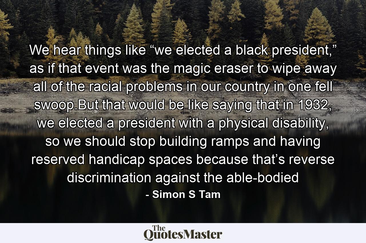 We hear things like “we elected a black president,” as if that event was the magic eraser to wipe away all of the racial problems in our country in one fell swoop.But that would be like saying that in 1932, we elected a president with a physical disability, so we should stop building ramps and having reserved handicap spaces because that’s reverse discrimination against the able-bodied - Quote by Simon S Tam