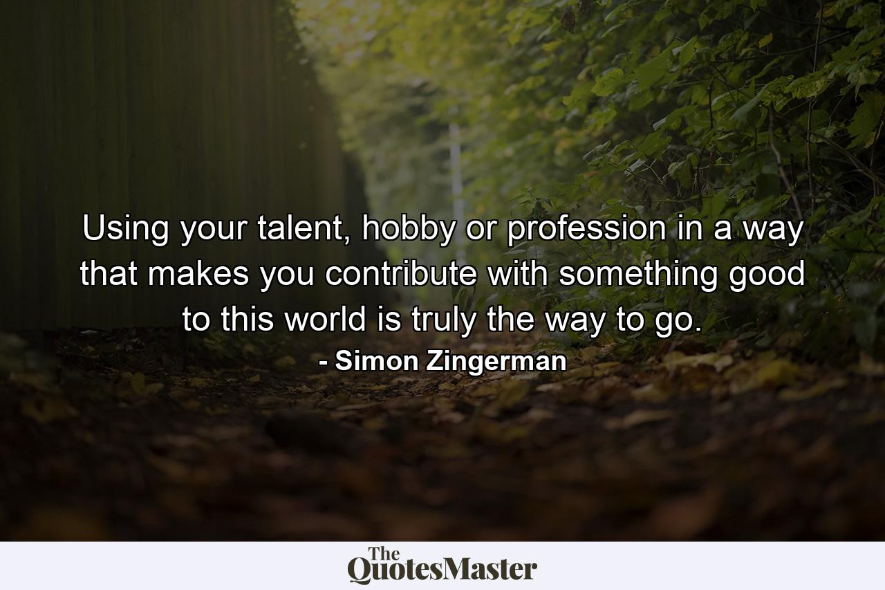 Using your talent, hobby or profession in a way that makes you contribute with something good to this world is truly the way to go. - Quote by Simon Zingerman