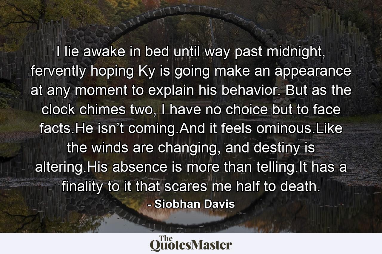 I lie awake in bed until way past midnight, fervently hoping Ky is going make an appearance at any moment to explain his behavior. But as the clock chimes two, I have no choice but to face facts.He isn’t coming.And it feels ominous.Like the winds are changing, and destiny is altering.His absence is more than telling.It has a finality to it that scares me half to death. - Quote by Siobhan Davis