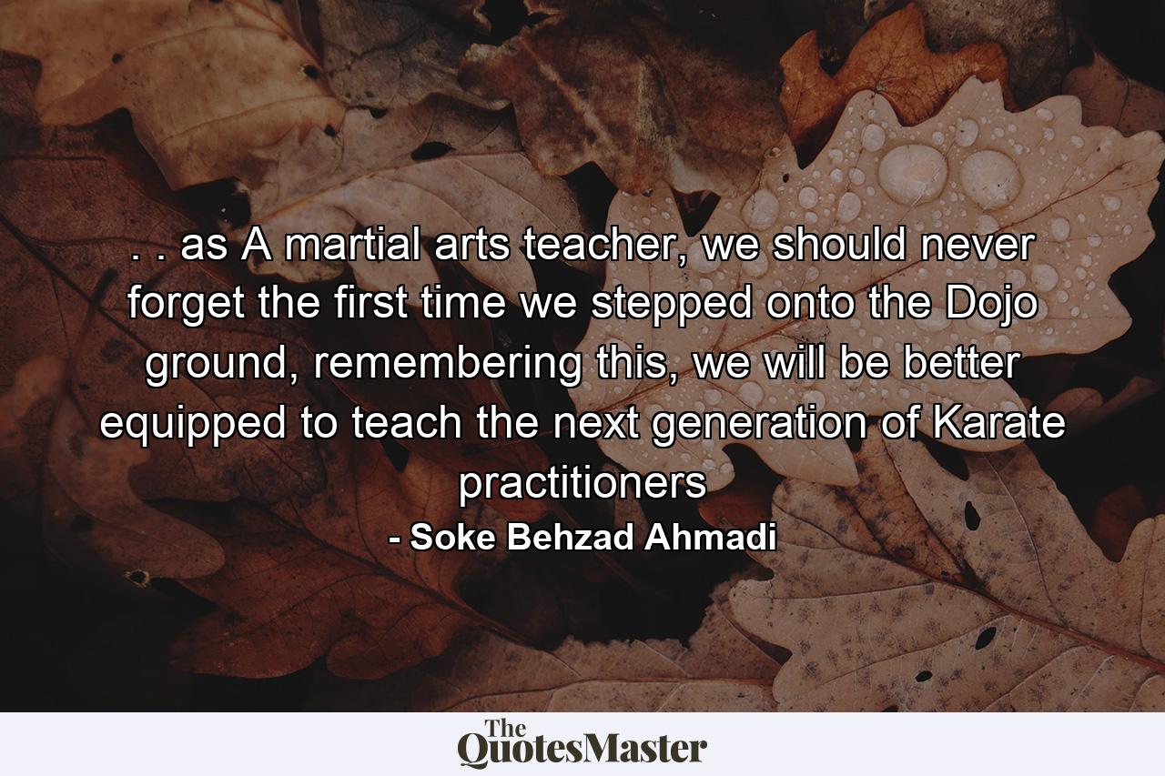 . . as A martial arts teacher, we should never forget the first time we stepped onto the Dojo ground, remembering this, we will be better equipped to teach the next generation of Karate practitioners - Quote by Soke Behzad Ahmadi