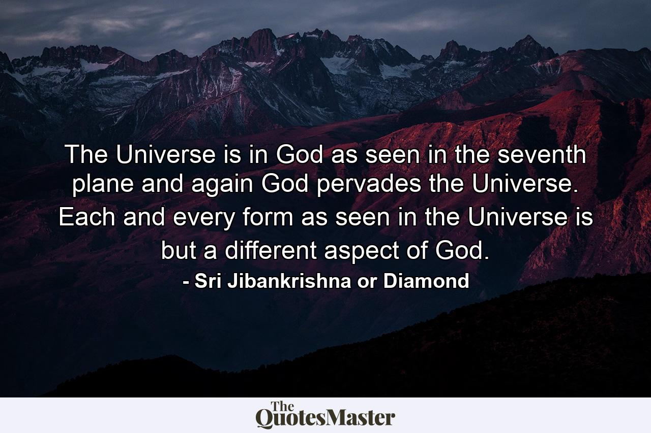 The Universe is in God as seen in the seventh plane and again God pervades the Universe. Each and every form as seen in the Universe is but a different aspect of God. - Quote by Sri Jibankrishna or Diamond