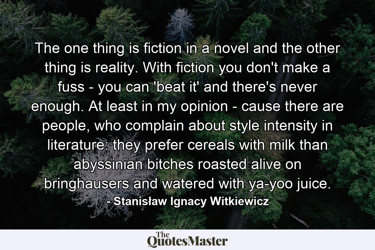 The one thing is fiction in a novel and the other thing is reality. With fiction you don't make a fuss - you can 'beat it' and there's never enough. At least in my opinion - cause there are people, who complain about style intensity in literature: they prefer cereals with milk than abyssinian bitches roasted alive on bringhausers and watered with ya-yoo juice. - Quote by Stanisław Ignacy Witkiewicz