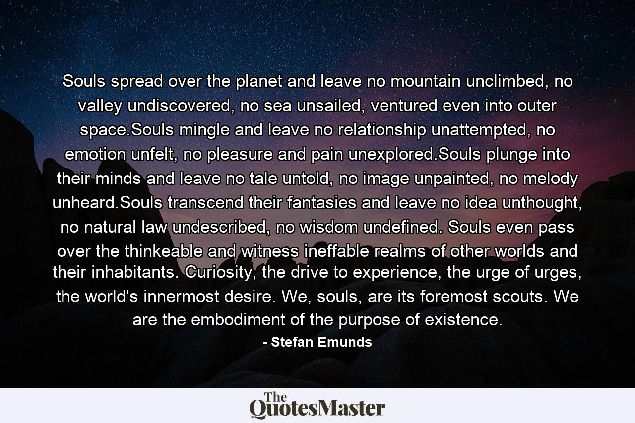 Souls spread over the planet and leave no mountain unclimbed, no valley undiscovered, no sea unsailed, ventured even into outer space.Souls mingle and leave no relationship unattempted, no emotion unfelt, no pleasure and pain unexplored.Souls plunge into their minds and leave no tale untold, no image unpainted, no melody unheard.Souls transcend their fantasies and leave no idea unthought, no natural law undescribed, no wisdom undefined. Souls even pass over the thinkeable and witness ineffable realms of other worlds and their inhabitants. Curiosity, the drive to experience, the urge of urges, the world's innermost desire. We, souls, are its foremost scouts. We are the embodiment of the purpose of existence. - Quote by Stefan Emunds