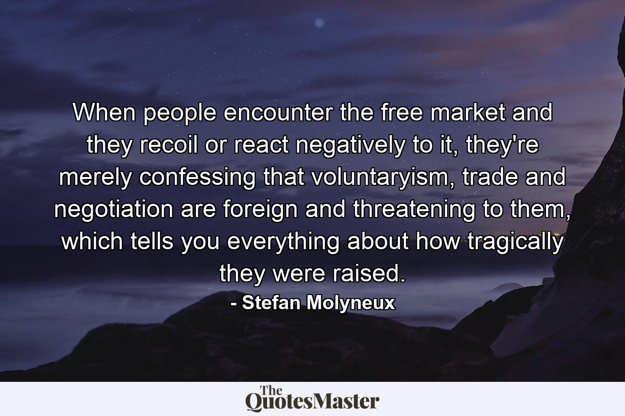 When people encounter the free market and they recoil or react negatively to it, they're merely confessing that voluntaryism, trade and negotiation are foreign and threatening to them, which tells you everything about how tragically they were raised. - Quote by Stefan Molyneux