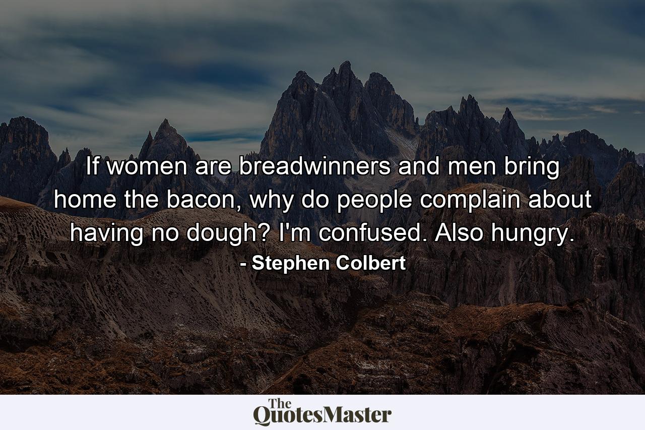 If women are breadwinners and men bring home the bacon, why do people complain about having no dough? I'm confused. Also hungry. - Quote by Stephen Colbert