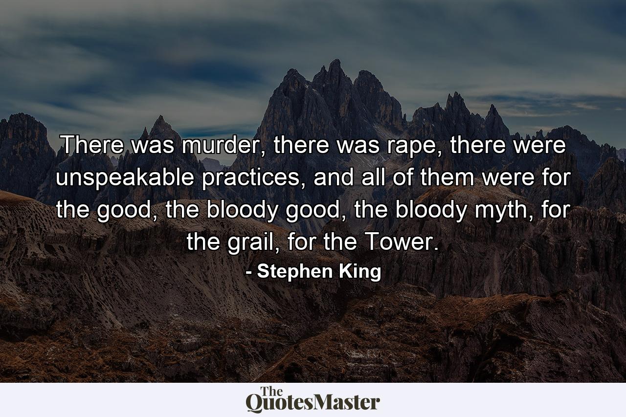 There was murder, there was rape, there were unspeakable practices, and all of them were for the good, the bloody good, the bloody myth, for the grail, for the Tower. - Quote by Stephen King