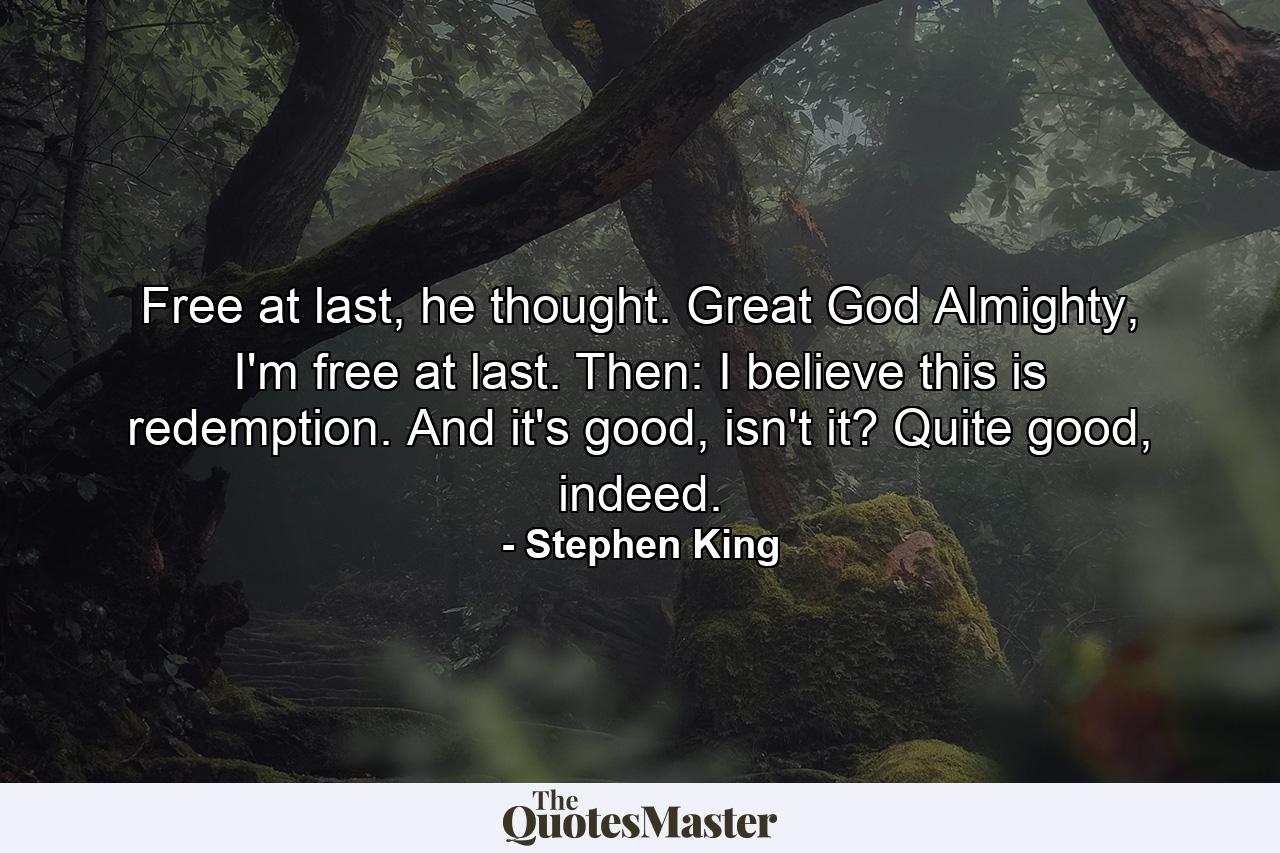 Free at last, he thought. Great God Almighty, I'm free at last. Then: I believe this is redemption. And it's good, isn't it? Quite good, indeed. - Quote by Stephen King