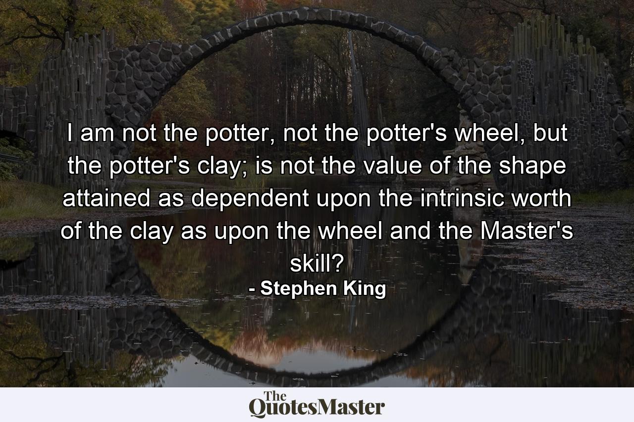 I am not the potter, not the potter's wheel, but the potter's clay; is not the value of the shape attained as dependent upon the intrinsic worth of the clay as upon the wheel and the Master's skill? - Quote by Stephen King