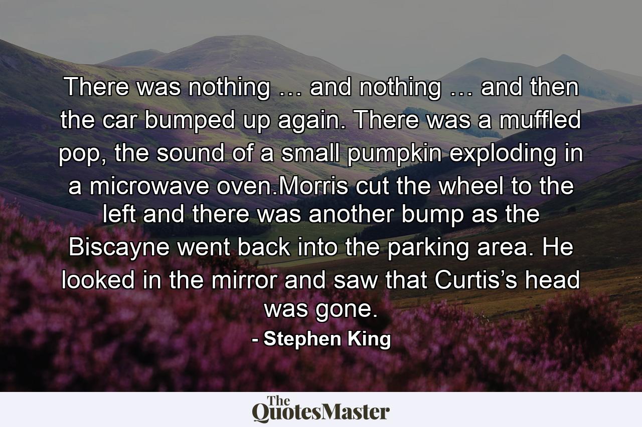 There was nothing … and nothing … and then the car bumped up again. There was a muffled pop, the sound of a small pumpkin exploding in a microwave oven.Morris cut the wheel to the left and there was another bump as the Biscayne went back into the parking area. He looked in the mirror and saw that Curtis’s head was gone. - Quote by Stephen King