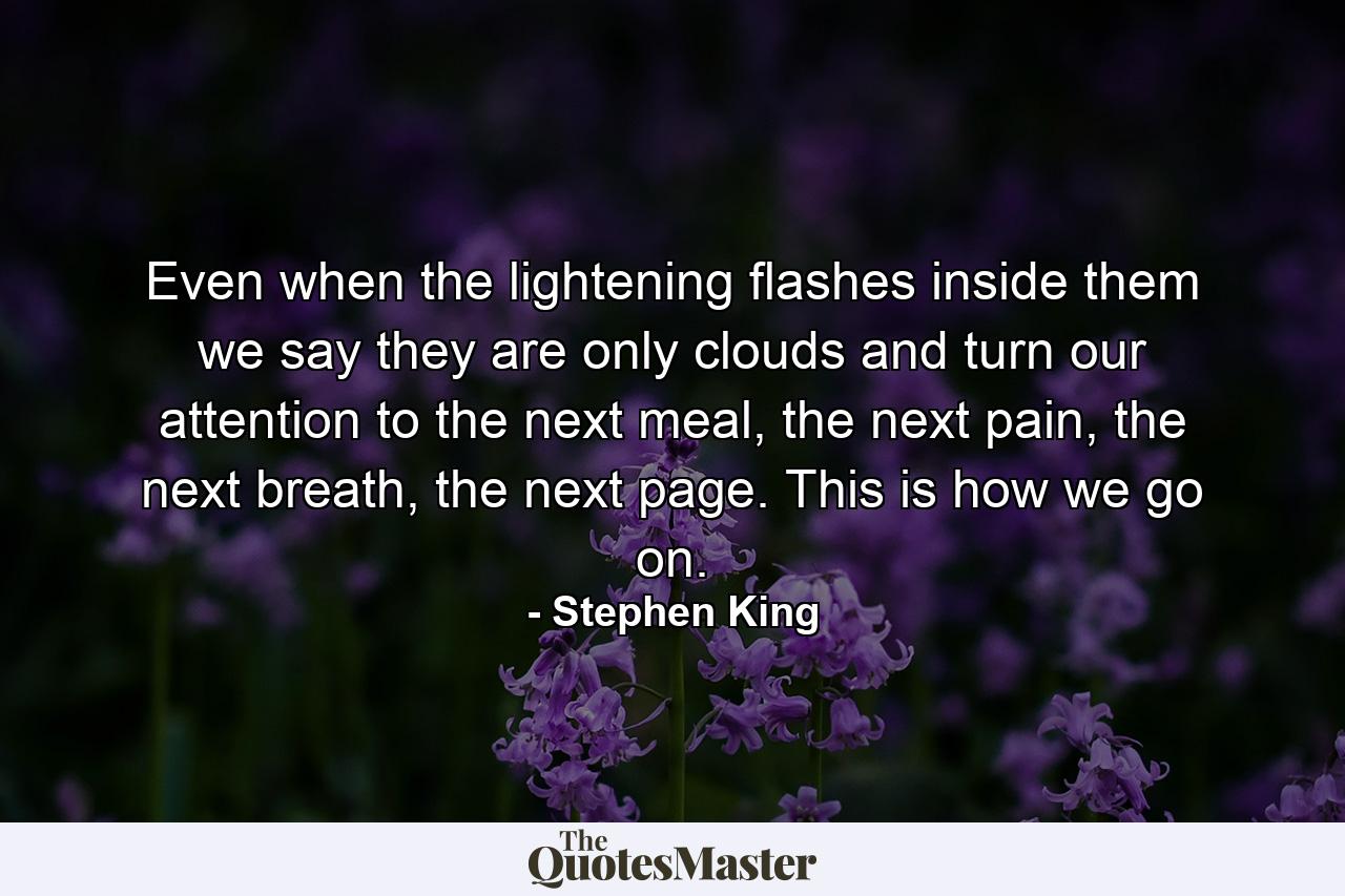 Even when the lightening flashes inside them we say they are only clouds and turn our attention to the next meal, the next pain, the next breath, the next page. This is how we go on. - Quote by Stephen King