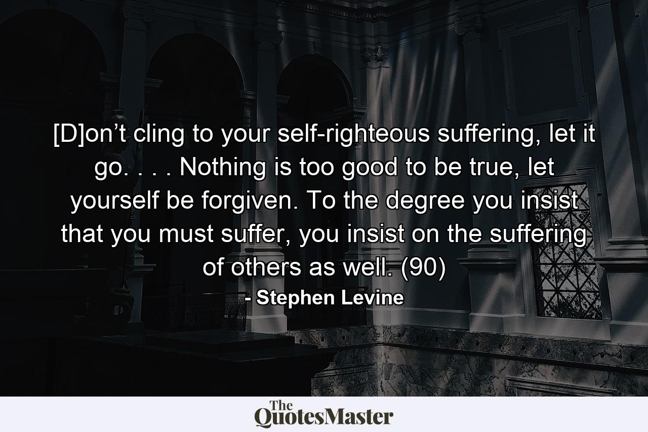 [D]on’t cling to your self-righteous suffering, let it go. . . . Nothing is too good to be true, let yourself be forgiven. To the degree you insist that you must suffer, you insist on the suffering of others as well. (90) - Quote by Stephen Levine