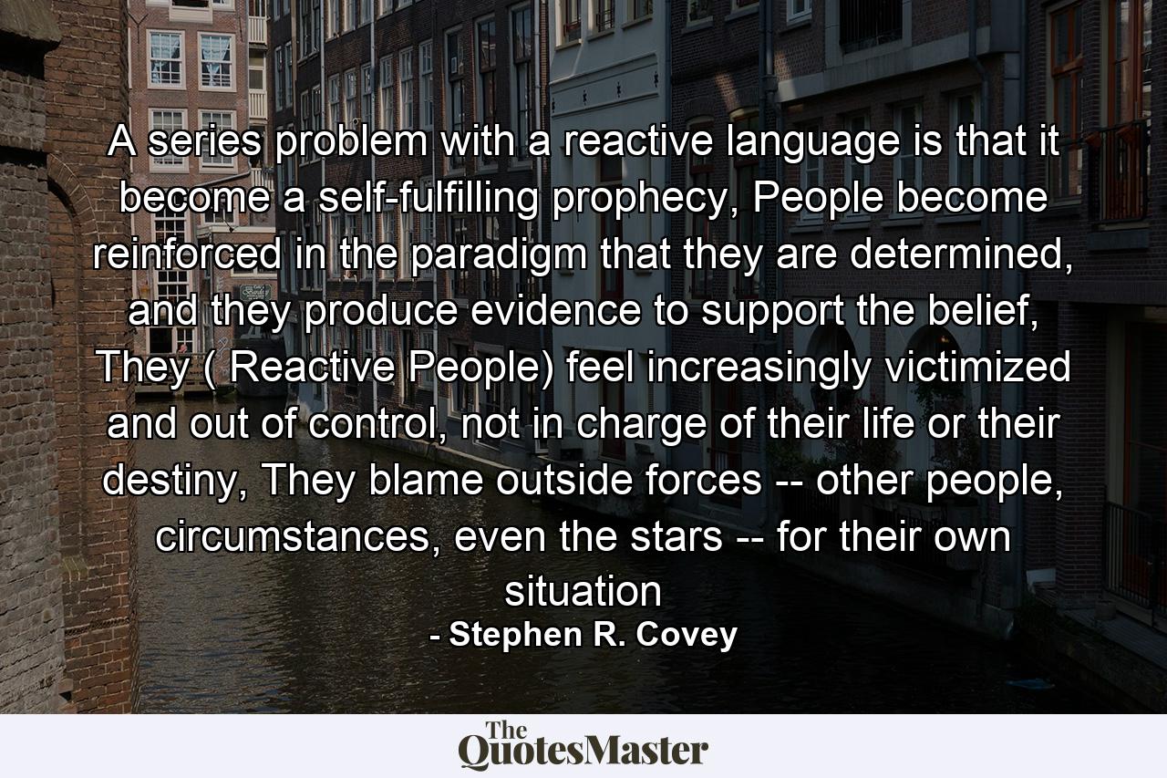 A series problem with a reactive language is that it become a self-fulfilling prophecy, People become reinforced in the paradigm that they are determined, and they produce evidence to support the belief, They ( Reactive People) feel increasingly victimized and out of control, not in charge of their life or their destiny, They blame outside forces -- other people, circumstances, even the stars -- for their own situation - Quote by Stephen R. Covey