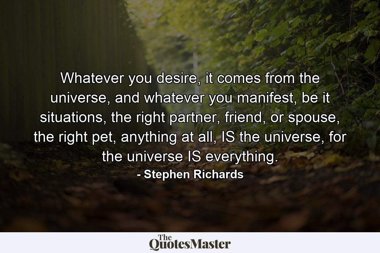 Whatever you desire, it comes from the universe, and whatever you manifest, be it situations, the right partner, friend, or spouse, the right pet, anything at all, IS the universe, for the universe IS everything. - Quote by Stephen Richards