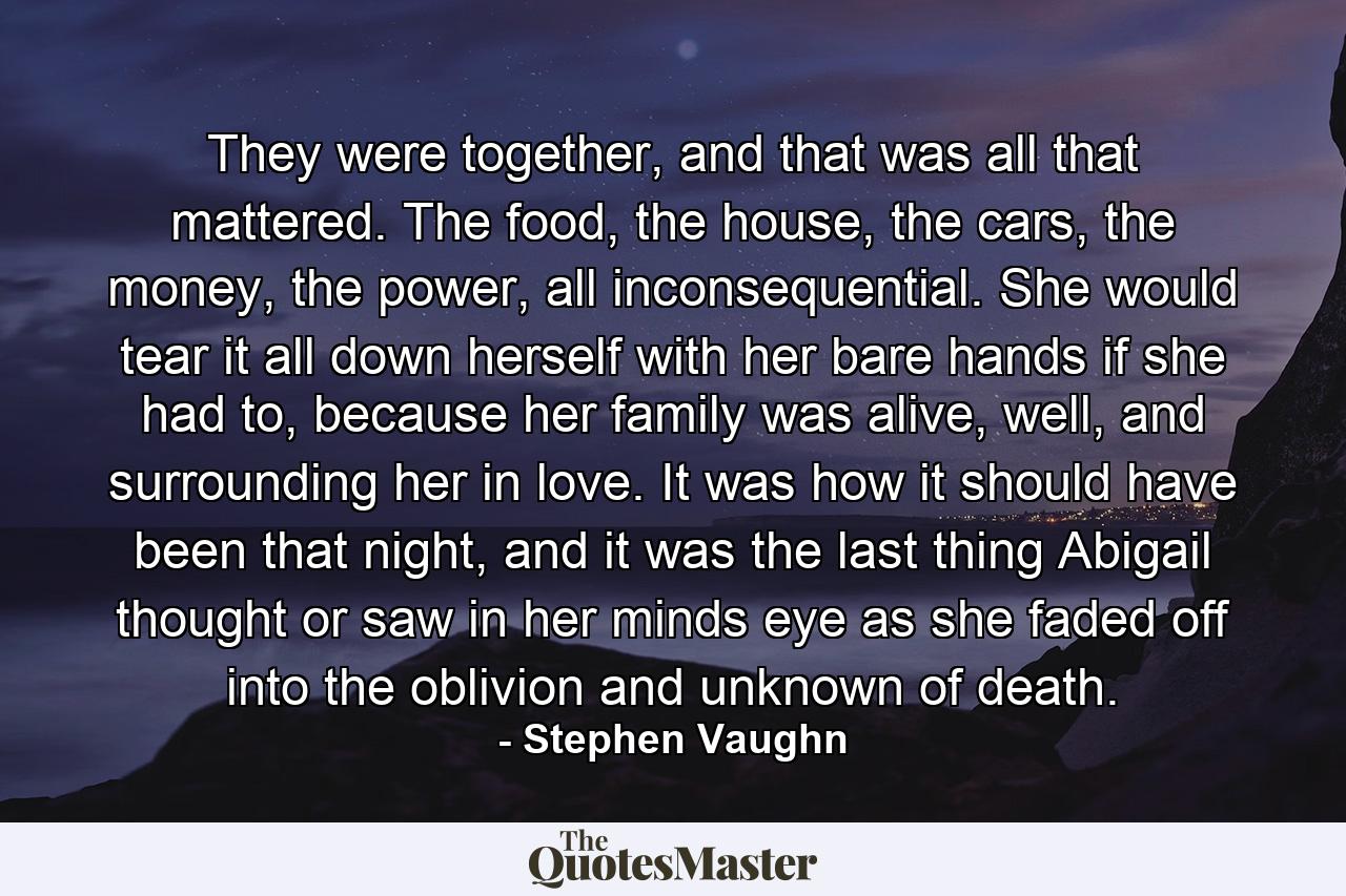 They were together, and that was all that mattered. The food, the house, the cars, the money, the power, all inconsequential. She would tear it all down herself with her bare hands if she had to, because her family was alive, well, and surrounding her in love. It was how it should have been that night, and it was the last thing Abigail thought or saw in her minds eye as she faded off into the oblivion and unknown of death. - Quote by Stephen Vaughn