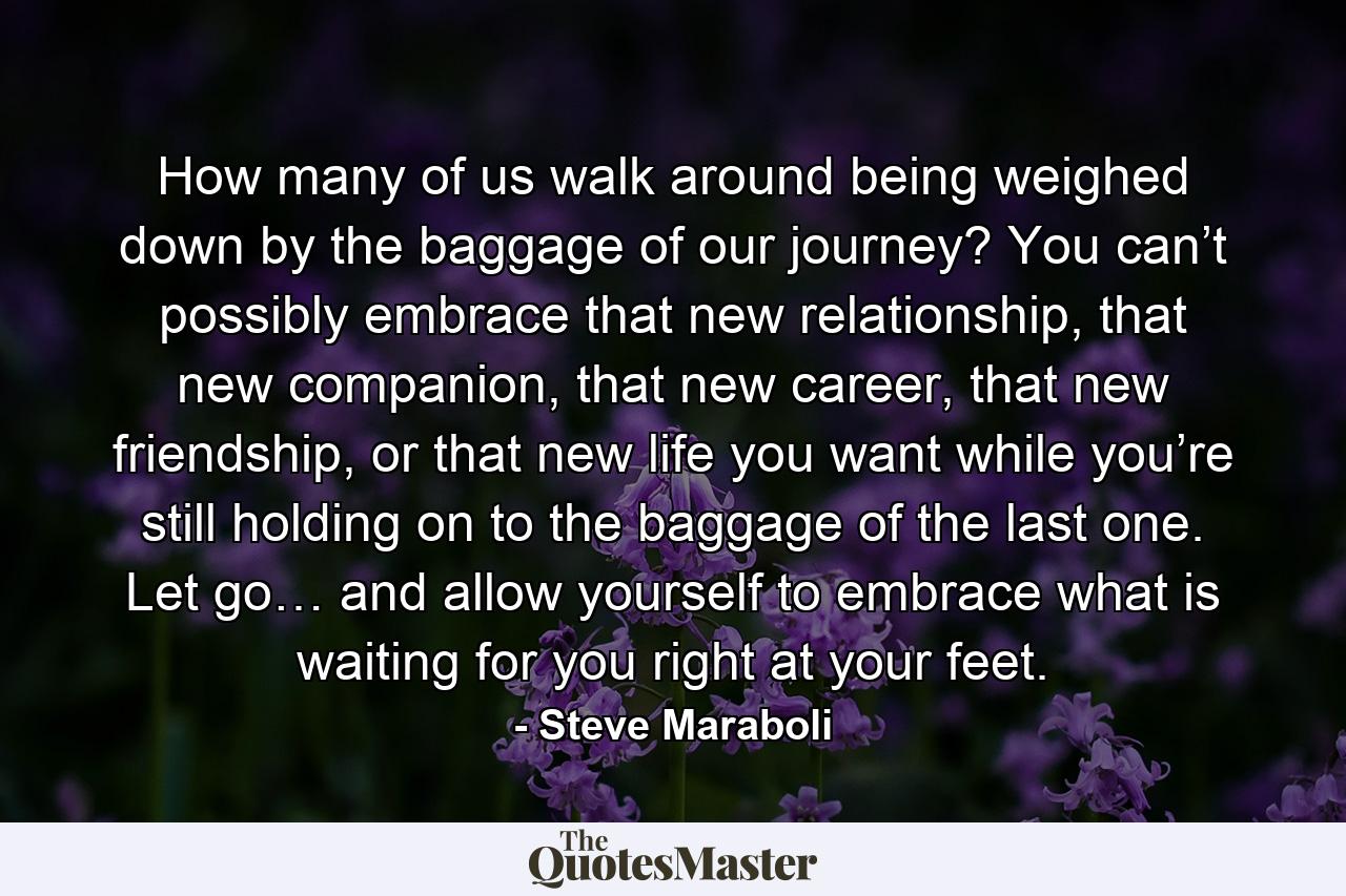 How many of us walk around being weighed down by the baggage of our journey? You can’t possibly embrace that new relationship, that new companion, that new career, that new friendship, or that new life you want while you’re still holding on to the baggage of the last one. Let go… and allow yourself to embrace what is waiting for you right at your feet. - Quote by Steve Maraboli