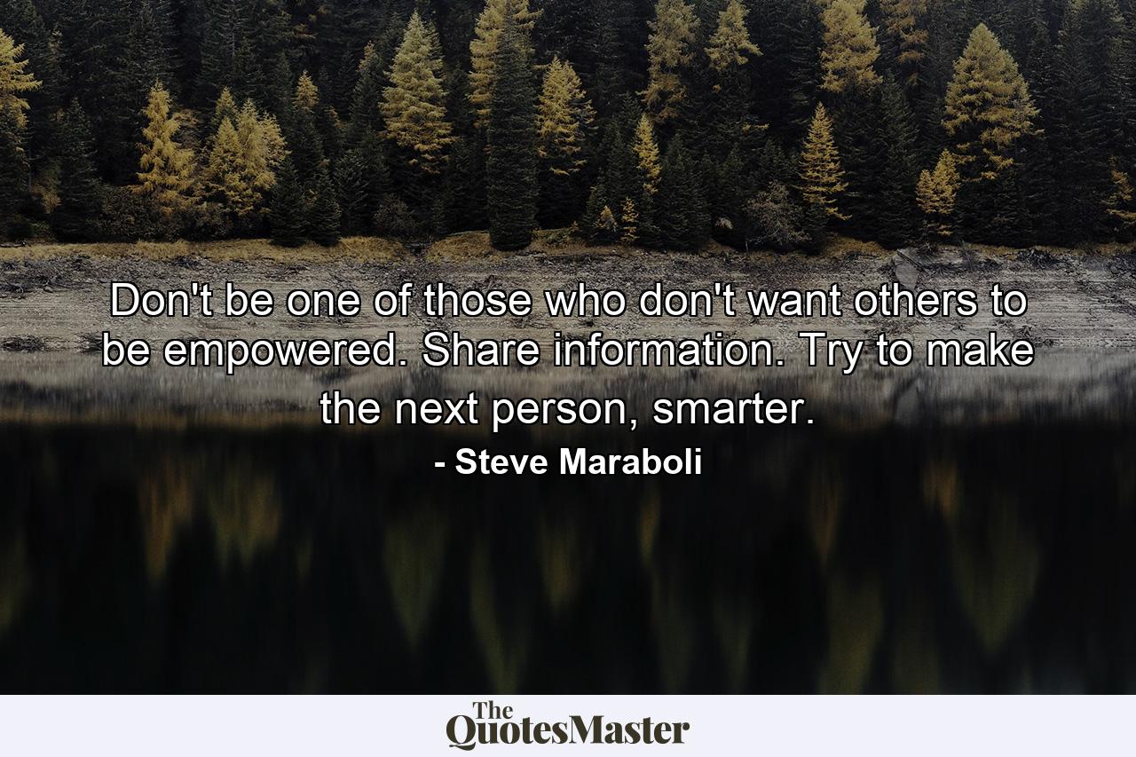 Don't be one of those who don't want others to be empowered. Share information. Try to make the next person, smarter. - Quote by Steve Maraboli