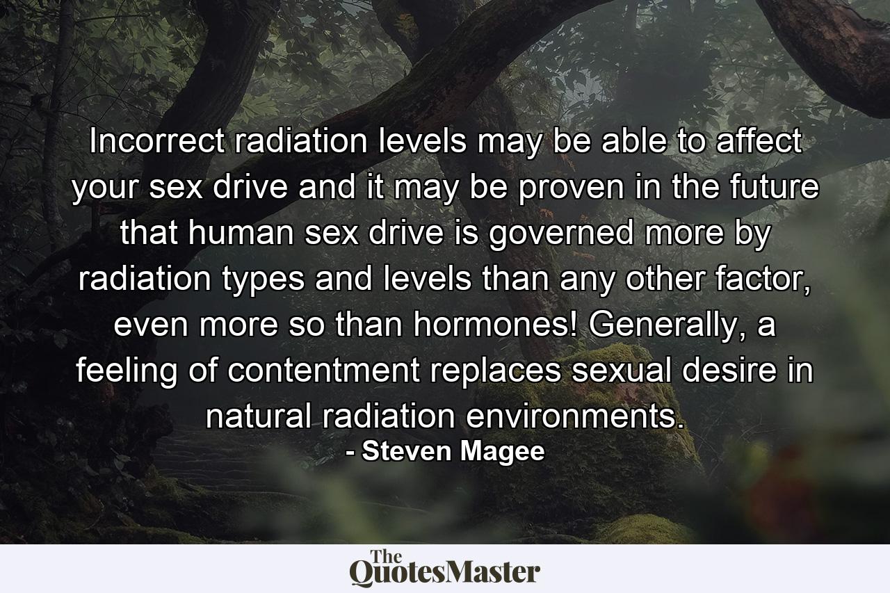 Incorrect radiation levels may be able to affect your sex drive and it may be proven in the future that human sex drive is governed more by radiation types and levels than any other factor, even more so than hormones! Generally, a feeling of contentment replaces sexual desire in natural radiation environments. - Quote by Steven Magee