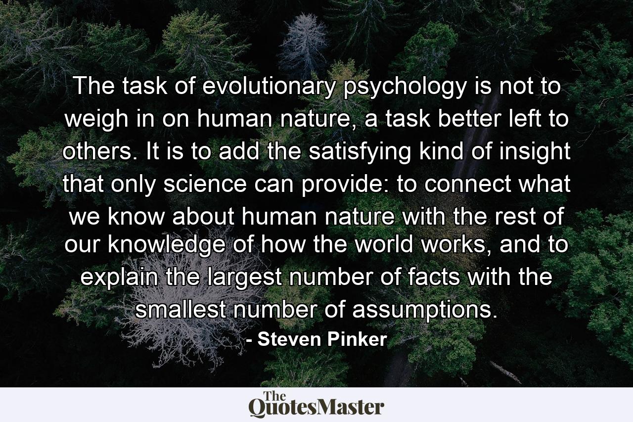 The task of evolutionary psychology is not to weigh in on human nature, a task better left to others. It is to add the satisfying kind of insight that only science can provide: to connect what we know about human nature with the rest of our knowledge of how the world works, and to explain the largest number of facts with the smallest number of assumptions. - Quote by Steven Pinker