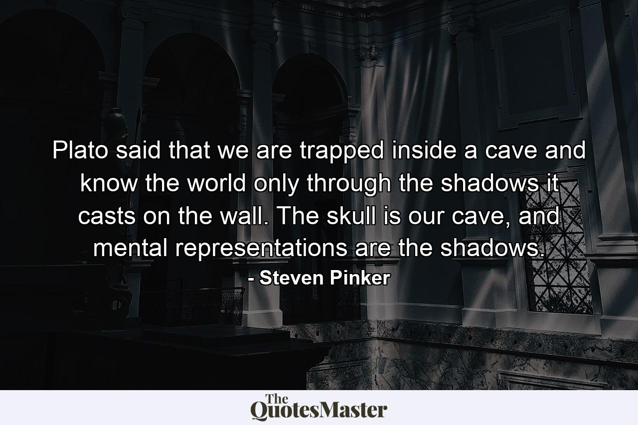 Plato said that we are trapped inside a cave and know the world only through the shadows it casts on the wall. The skull is our cave, and mental representations are the shadows. - Quote by Steven Pinker